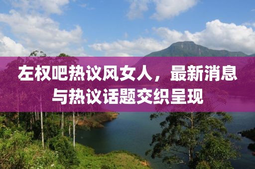 左權吧熱議風(fēng)女人，最新消息與熱議話(huà)題交織呈現