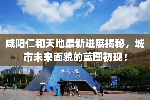咸陽(yáng)仁和天地最新進(jìn)展揭秘，城市未來(lái)面貌的藍圖初現！