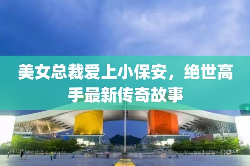 美女總裁愛(ài)上小保安，絕世高手最新傳奇故事