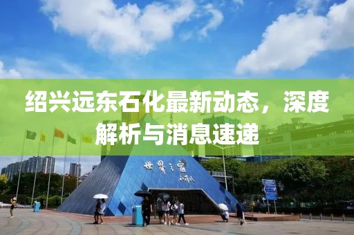 紹興遠東石化最新動(dòng)態(tài)，深度解析與消息速遞