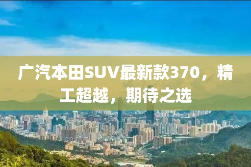 廣汽本田SUV最新款370，精工超越，期待之選