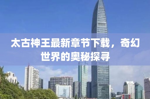 太古神王最新章節下載，奇幻世界的奧秘探尋