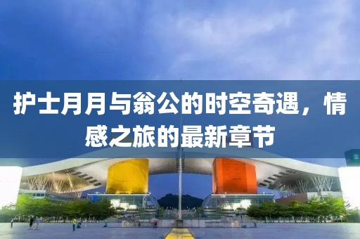 護士月月與翁公的時(shí)空奇遇，情感之旅的最新章節