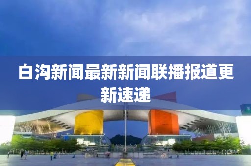 白溝新聞最新新聞聯(lián)播報道更新速遞