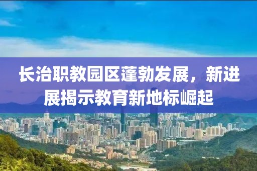 長(cháng)治職教園區蓬勃發(fā)展，新進(jìn)展揭示教育新地標崛起