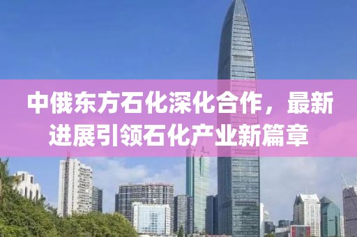中俄東方石化深化合作，最新進(jìn)展引領(lǐng)石化產(chǎn)業(yè)新篇章