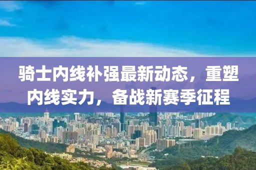 騎士?jì)染€(xiàn)補強最新動(dòng)態(tài)，重塑內線(xiàn)實(shí)力，備戰新賽季征程