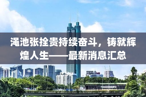 澠池張拴貴持續奮斗，鑄就輝煌人生——最新消息匯總