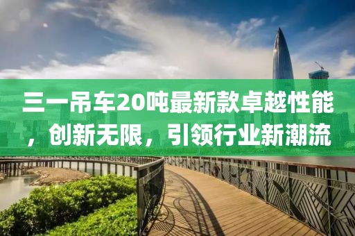 三一吊車(chē)20噸最新款卓越性能，創(chuàng  )新無(wú)限，引領(lǐng)行業(yè)新潮流