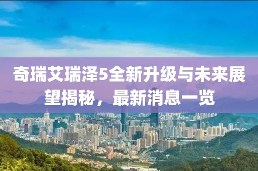 奇瑞艾瑞澤5全新升級與未來(lái)展望揭秘，最新消息一覽