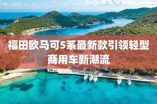 福田歐馬可5系最新款引領(lǐng)輕型商用車(chē)新潮流