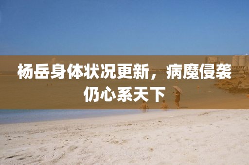 楊岳身體狀況更新，病魔侵襲仍心系天下