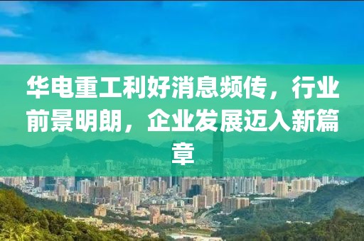 華電重工利好消息頻傳，行業(yè)前景明朗，企業(yè)發(fā)展邁入新篇章