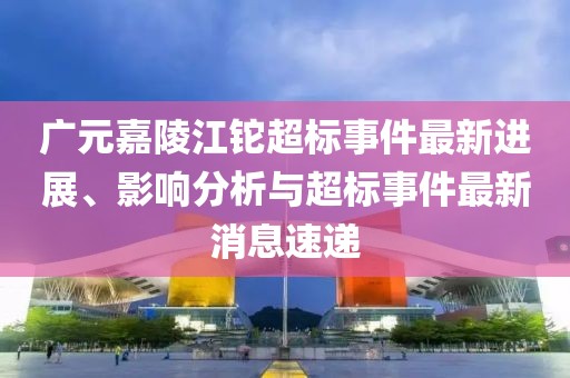 廣元嘉陵江鉈超標事件最新進(jìn)展、影響分析與超標事件最新消息速遞