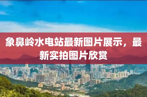 象鼻嶺水電站最新圖片展示，最新實(shí)拍圖片欣賞