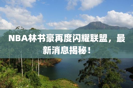 NBA林書(shū)豪再度閃耀聯(lián)盟，最新消息揭秘！