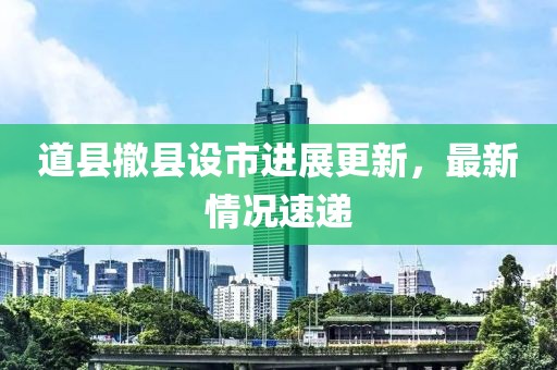 道縣撤縣設市進(jìn)展更新，最新情況速遞