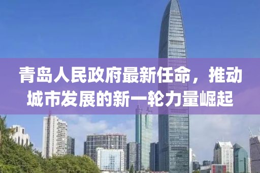 青島人民政府最新任命，推動(dòng)城市發(fā)展的新一輪力量崛起