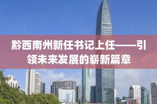 黔西南州新任書(shū)記上任——引領(lǐng)未來(lái)發(fā)展的嶄新篇章