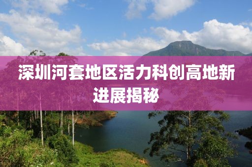深圳河套地區活力科創(chuàng  )高地新進(jìn)展揭秘