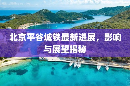 北京平谷城鐵最新進(jìn)展，影響與展望揭秘