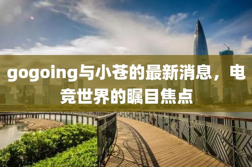 gogoing與小蒼的最新消息，電競世界的矚目焦點(diǎn)