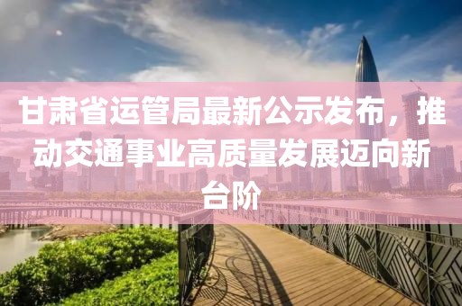 甘肅省運管局最新公示發(fā)布，推動(dòng)交通事業(yè)高質(zhì)量發(fā)展邁向新臺階