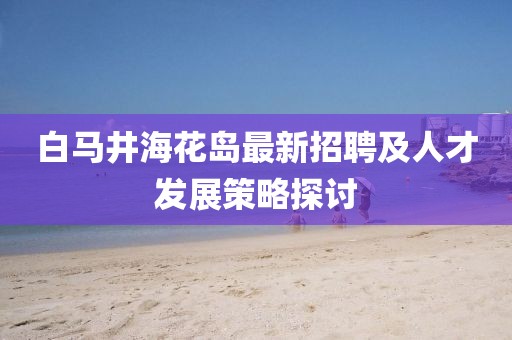 白馬井?；◢u最新招聘及人才發(fā)展策略探討