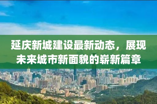 延慶新城建設最新動(dòng)態(tài)，展現未來(lái)城市新面貌的嶄新篇章