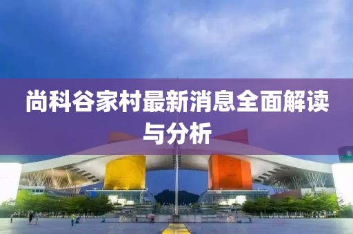 尚科谷家村最新消息全面解讀與分析