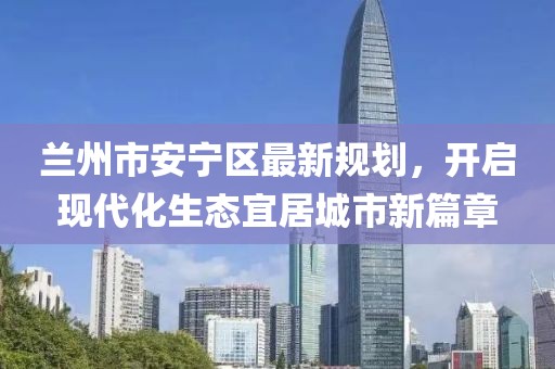 蘭州市安寧區最新規劃，開(kāi)啟現代化生態(tài)宜居城市新篇章
