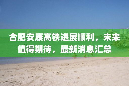 合肥安康高鐵進(jìn)展順利，未來(lái)值得期待，最新消息匯總