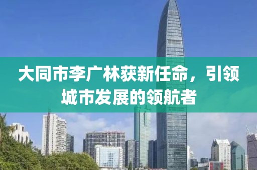 大同市李廣林獲新任命，引領(lǐng)城市發(fā)展的領(lǐng)航者