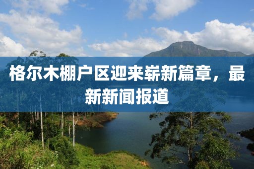 格爾木棚戶(hù)區迎來(lái)嶄新篇章，最新新聞報道