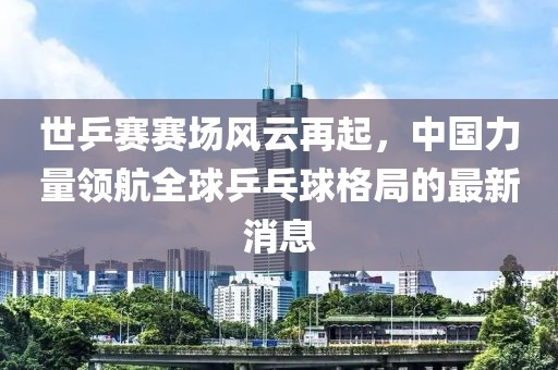 世乒賽賽場(chǎng)風(fēng)云再起，中國力量領(lǐng)航全球乒乓球格局的最新消息