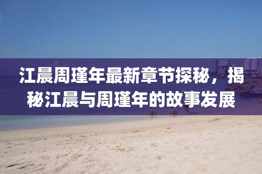 江晨周瑾年最新章節探秘，揭秘江晨與周瑾年的故事發(fā)展
