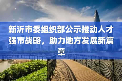 新沂市委組織部公示推動(dòng)人才強市戰略，助力地方發(fā)展新篇章