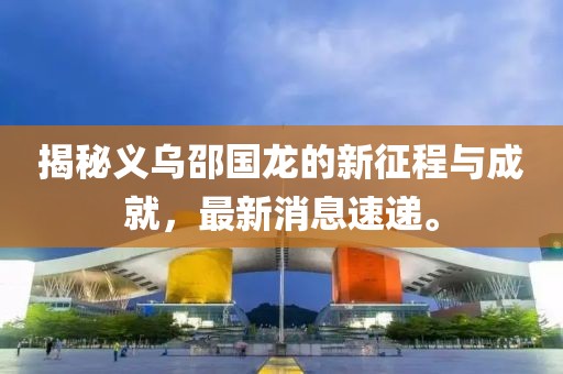 揭秘義烏邵國龍的新征程與成就，最新消息速遞。