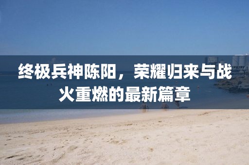 終極兵神陳陽(yáng)，榮耀歸來(lái)與戰火重燃的最新篇章