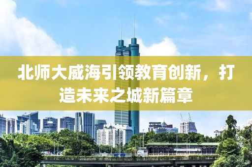 北師大威海引領(lǐng)教育創(chuàng  )新，打造未來(lái)之城新篇章