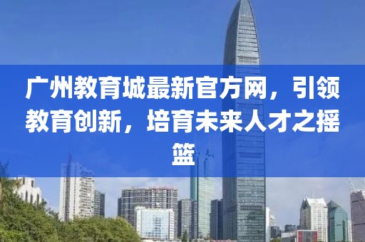 廣州教育城最新官方網(wǎng)，引領(lǐng)教育創(chuàng  )新，培育未來(lái)人才之搖籃