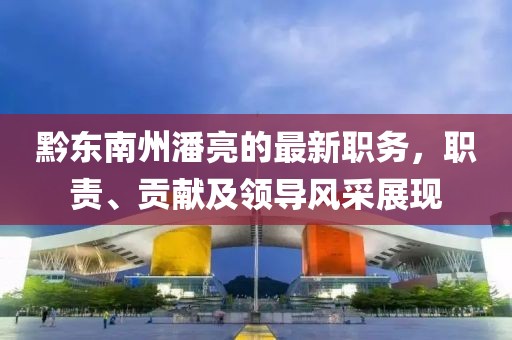 黔東南州潘亮的最新職務(wù)，職責、貢獻及領(lǐng)導風(fēng)采展現