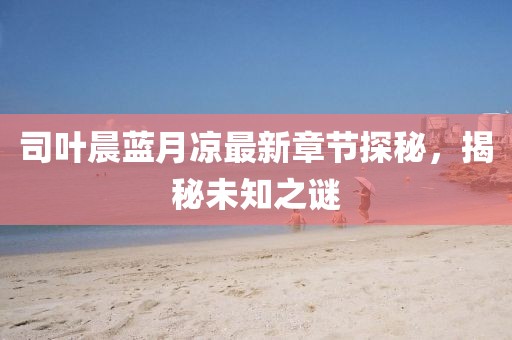 司葉晨藍月涼最新章節探秘，揭秘未知之謎
