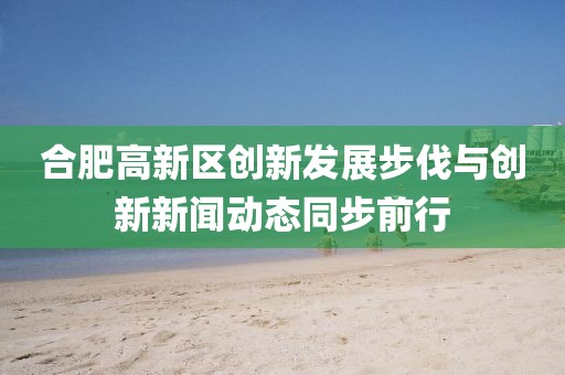 合肥高新區創(chuàng  )新發(fā)展步伐與創(chuàng  )新新聞動(dòng)態(tài)同步前行