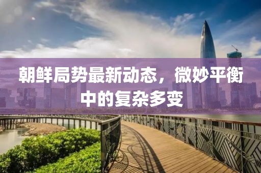 朝鮮局勢最新動(dòng)態(tài)，微妙平衡中的復雜多變