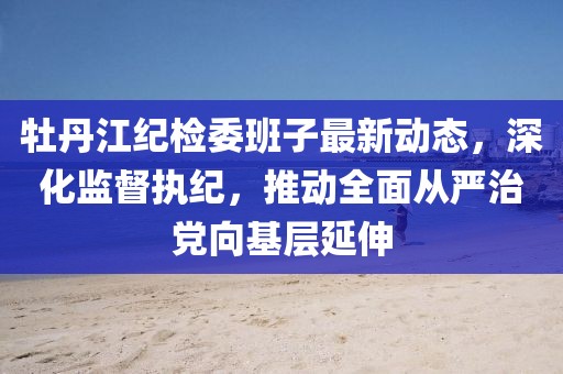牡丹江紀檢委班子最新動(dòng)態(tài)，深化監督執紀，推動(dòng)全面從嚴治黨向基層延伸