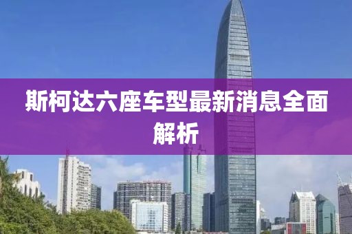 斯柯達六座車(chē)型最新消息全面解析