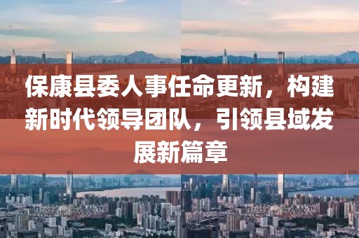 ?？悼h委人事任命更新，構建新時(shí)代領(lǐng)導團隊，引領(lǐng)縣域發(fā)展新篇章