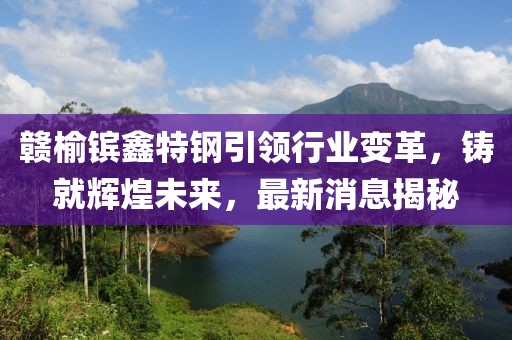 贛榆鑌鑫特鋼引領(lǐng)行業(yè)變革，鑄就輝煌未來(lái)，最新消息揭秘