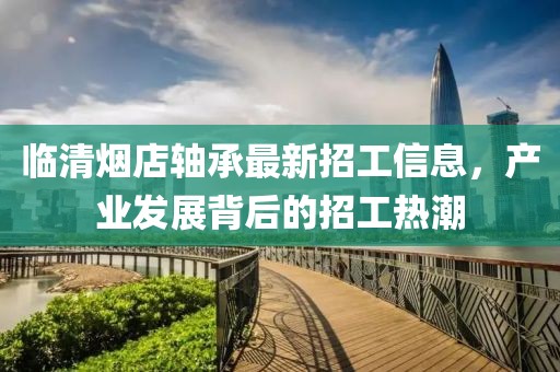 臨清煙店軸承最新招工信息，產(chǎn)業(yè)發(fā)展背后的招工熱潮